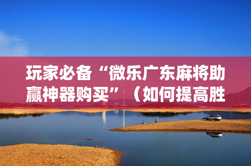 玩家必备“微乐广东麻将助赢神器购买”（如何提高胜率)