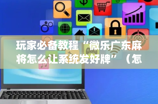 玩家必备教程“微乐广东麻将怎么让系统发好牌”（怎么让系统给自己好牌)