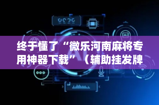 终于懂了“微乐河南麻将专用神器下载”（辅助挂发牌规律)
