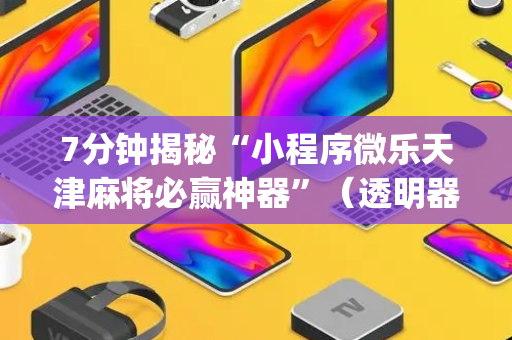 7分钟揭秘“小程序微乐天津麻将必赢神器”（透明器教程)
