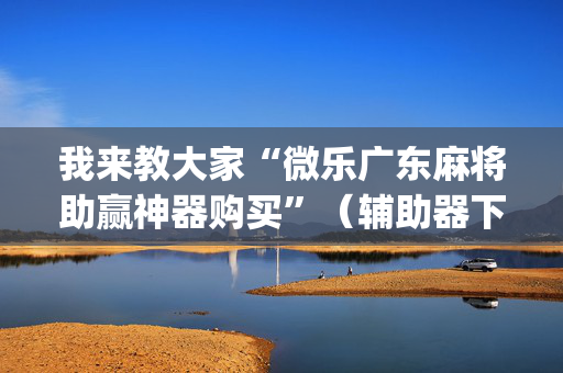 我来教大家“微乐广东麻将助赢神器购买”（辅助器下载)