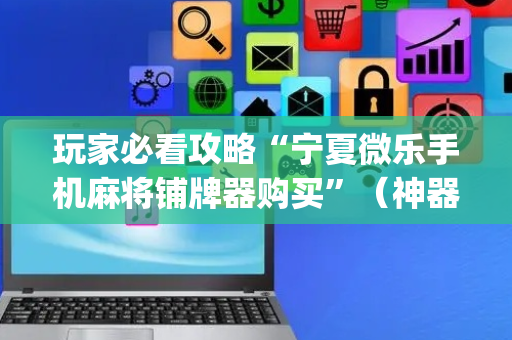 玩家必看攻略“宁夏微乐手机麻将铺牌器购买”（神器最新免费)