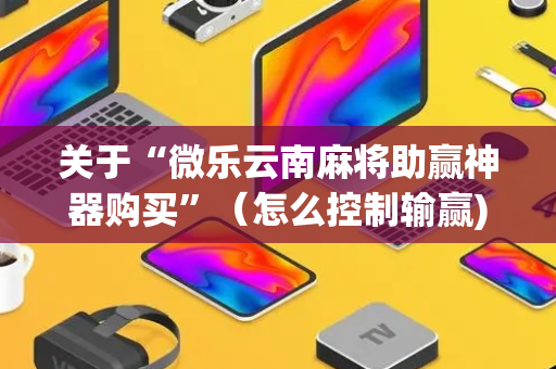 关于“微乐云南麻将助赢神器购买”（怎么控制输赢)