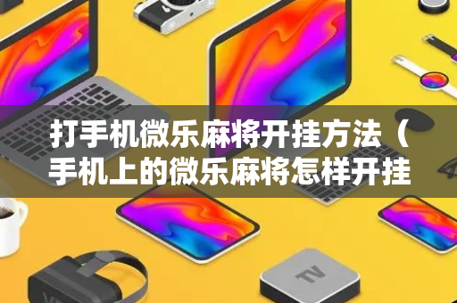 打手机微乐麻将开挂方法（手机上的微乐麻将怎样开挂要安装什么）