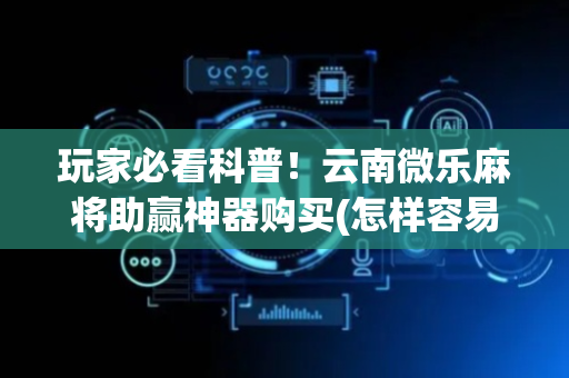 玩家必看科普！云南微乐麻将助赢神器购买(怎样容易赢)