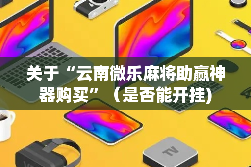 关于“云南微乐麻将助赢神器购买”（是否能开挂)