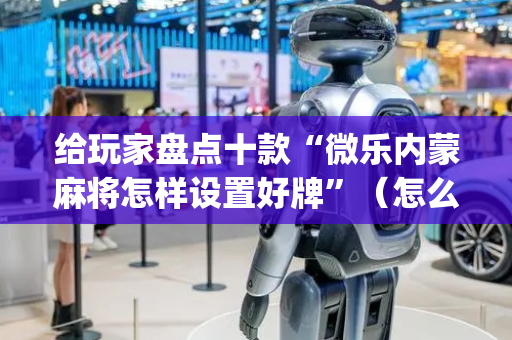 给玩家盘点十款“微乐内蒙麻将怎样设置好牌”（怎么设置能有好牌)
