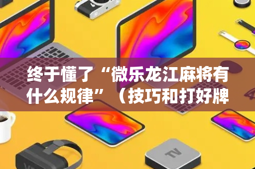 终于懂了“微乐龙江麻将有什么规律”（技巧和打好牌方法)