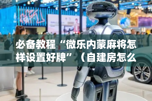 必备教程“微乐内蒙麻将怎样设置好牌”（自建房怎么赢)