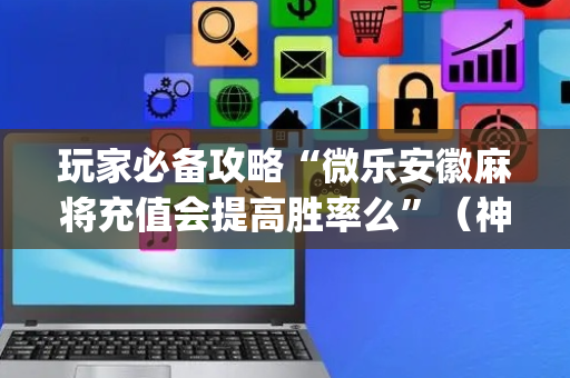 玩家必备攻略“微乐安徽麻将充值会提高胜率么”（神器通用版)