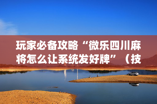 玩家必备攻略“微乐四川麻将怎么让系统发好牌”（技巧和打好牌方法)