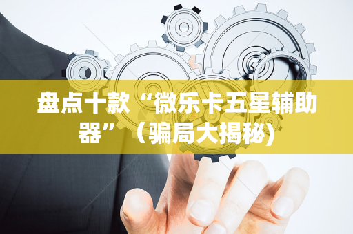 盘点十款“微乐卡五星辅助器”（骗局大揭秘)