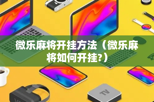 微乐麻将开挂方法（微乐麻将如何开挂?）