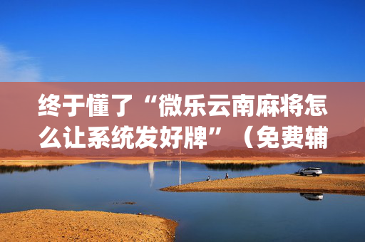 终于懂了“微乐云南麻将怎么让系统发好牌”（免费辅助)