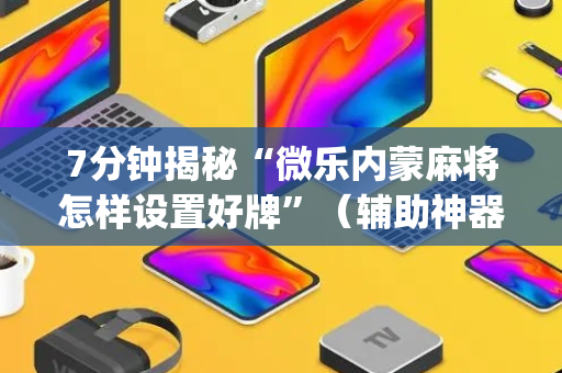 7分钟揭秘“微乐内蒙麻将怎样设置好牌”（辅助神器免费)