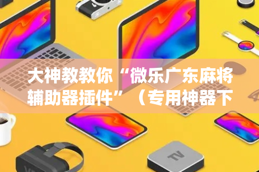 大神教教你“微乐广东麻将辅助器插件”（专用神器下载)