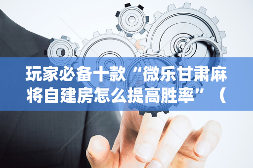玩家必备十款“微乐甘肃麻将自建房怎么提高胜率”（做弊器软件下载)