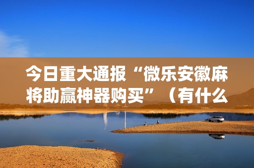 今日重大通报“微乐安徽麻将助赢神器购买”（有什么规律)