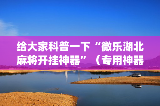给大家科普一下“微乐湖北麻将开挂神器”（专用神器下载)