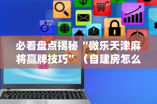 必看盘点揭秘“微乐天津麻将赢牌技巧”（自建房怎么拿好牌)