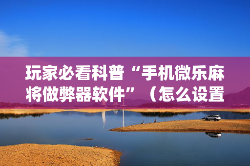玩家必看科普“手机微乐麻将做弊器软件”（怎么设置才能赢)