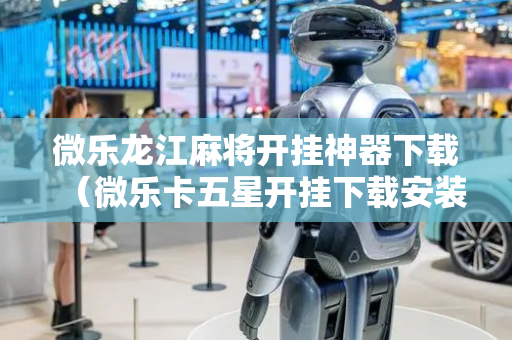 微乐龙江麻将开挂神器下载（微乐卡五星开挂下载安装）