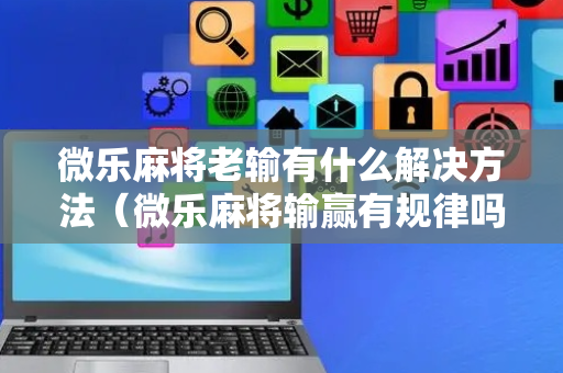 微乐麻将老输有什么解决方法（微乐麻将输赢有规律吗）