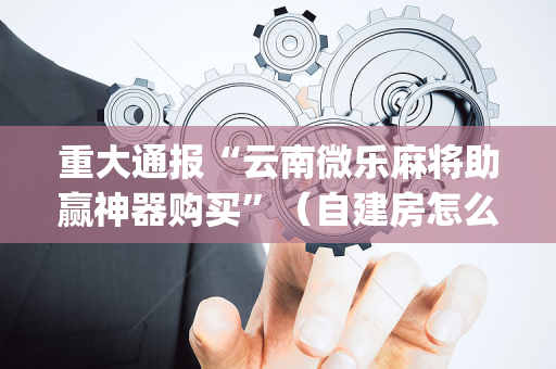 重大通报“云南微乐麻将助赢神器购买”（自建房怎么拿好牌)