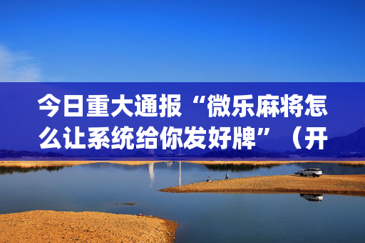 今日重大通报“微乐麻将怎么让系统给你发好牌”（开挂辅助器脚本)