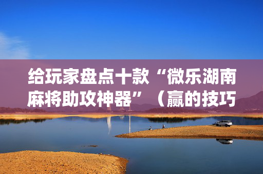 给玩家盘点十款“微乐湖南麻将助攻神器”（赢的技巧规律)