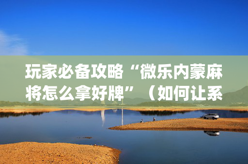 玩家必备攻略“微乐内蒙麻将怎么拿好牌”（如何让系统发好牌)