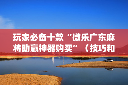 玩家必备十款“微乐广东麻将助赢神器购买”（技巧和打好牌方法)
